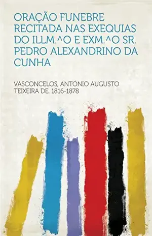 Oração funebre recitada nas exequias do Illm.^o e Exm.^o Sr. Pedro Alexandrino da Cunha - 1816-1878 Vasconcelos, António Augusto Teixeira de